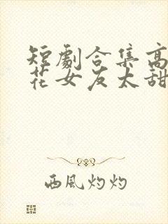 短剧合集高冷校花女友太甜了