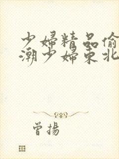 少妇精品偷拍高潮少妇东北话