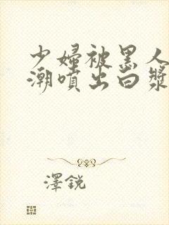 少妇被黑人到高潮喷出白浆