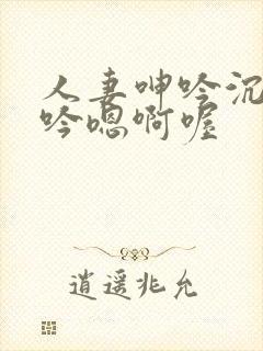 人妻呻吟沉沦呻吟嗯啊喔