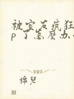 被室友疯狂舔 p 了怎么办小说