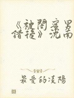 《被闺蜜男友认错后》沈南陆时砚