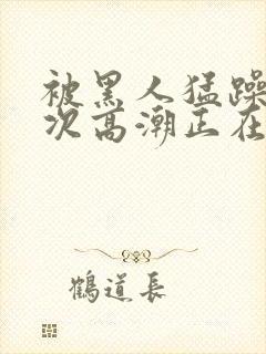 被黑人猛躁10次高潮正在潘