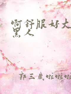 啊舒服好大好粗黑人