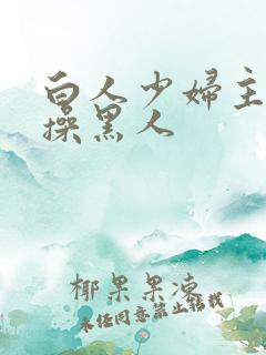 白人少妇主动求操黑人