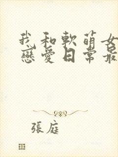 我和软萌女友的恋爱日常最新章节阅读