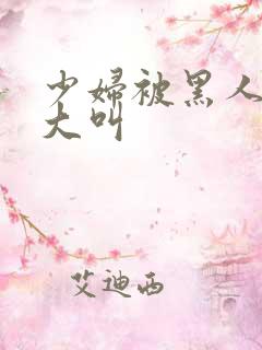 少妇被黑人日的大叫