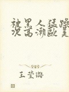 被黑人猛躁10次高潮欧美了