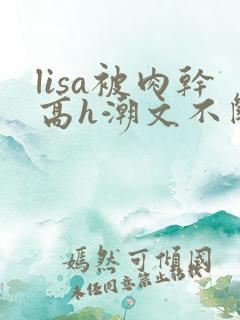 lisa被肉干高h潮文不断