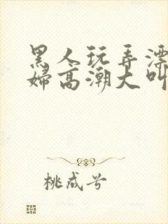 黑人玩弄漂亮少妇高潮大叫