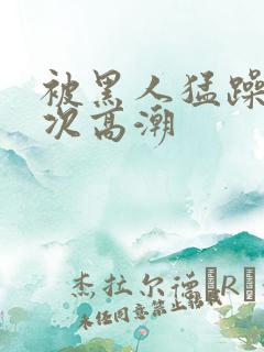 被黑人猛躁12次高潮