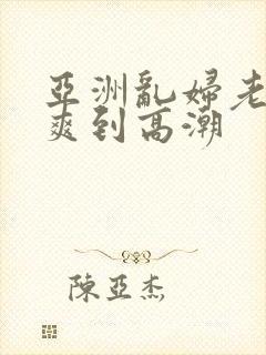 亚洲乱妇老熟女爽到高潮