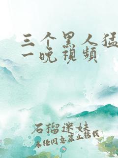 三个黑人猛躁我一晚视频