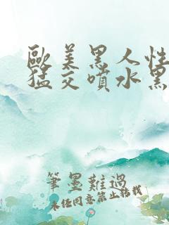 欧美黑人性暴力猛交喷水黑人巨大