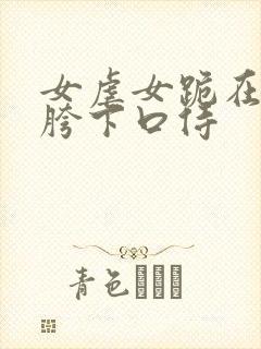 女虐女跪在主人胯下口侍