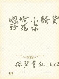 嗯啊小骚货嗯啊干死你