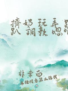 挤奶 玩弄 跪趴 调教 嗯啊m