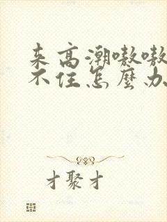 来高潮嗷嗷叫挺不住怎么办