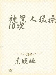 被黑人猛操高潮10次