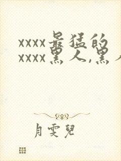 xxxx最猛的xxxx黑人,黑人巨大极品