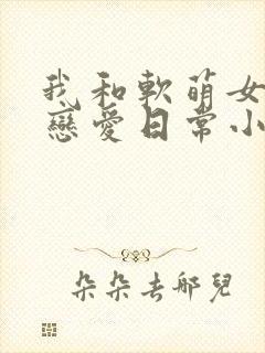 我和软萌女友的恋爱日常小说看