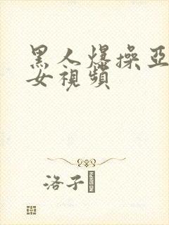 黑人爆操亚洲美女视频