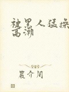 被黑人猛操十次高潮