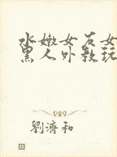 水嫩女友女友被黑人外教玩弄