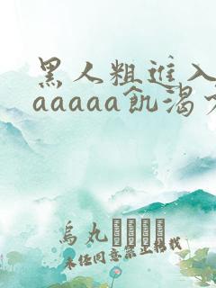 黑人粗进入欧美aaaaa饥渴少妇