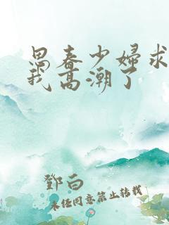 思春少妇求你上我高潮了