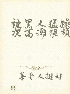 被黑人猛躁4o次高潮视频