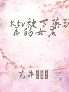 ktv被下药玩弄的女友