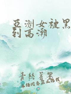 亚洲女被黑人干到高潮