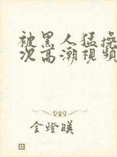 被黑人猛操10次高潮视频