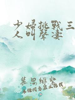 少妇挑战三个黑人叫声凄