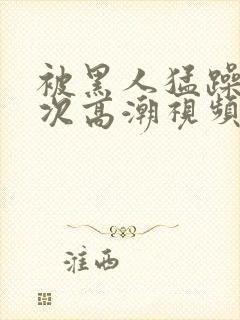 被黑人猛躁10次高潮视频怎么拍