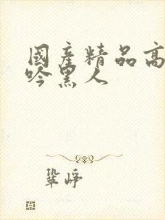 国产精品高潮呻吟黑人