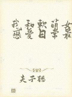 我和软萌女友的恋爱日常最新章节阅读