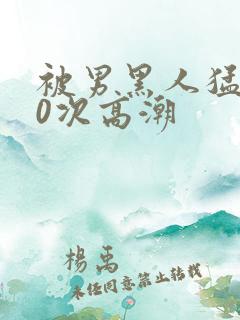 被男黑人猛躁10次高潮