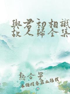 与君初相识犹如故人归全集