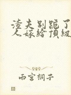 渣夫别跪了,夫人嫁给顶级大佬啦小说