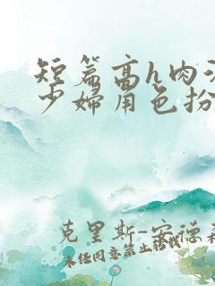 短篇高h肉汁文少妇角色扮演