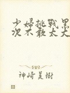 少妇挑战黑人一次不敢太大