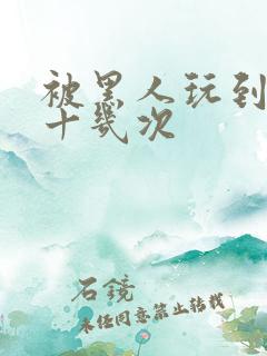 被黑人玩到高潮十几次