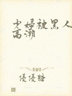 少妇被黑人插入高潮