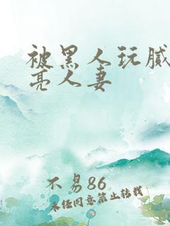 被黑人玩腻的漂亮人妻