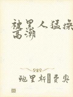 被黑人猛操十次高潮