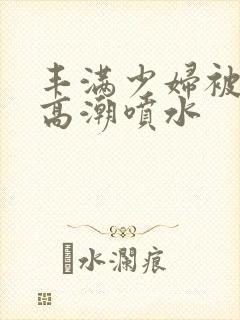 丰满少妇被啪到高潮喷水