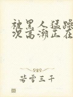 被黑人猛躁10次高潮正在潘