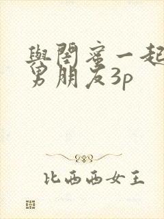 与闺蜜一起伺候男朋友3p